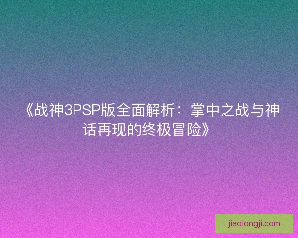 《战神3PSP版全面解析：掌中之战与神话再现的终极冒险》