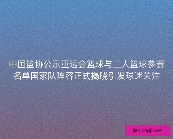 中国篮协公示亚运会篮球与三人篮球参赛名单国家队阵容正式揭晓引发球迷关注