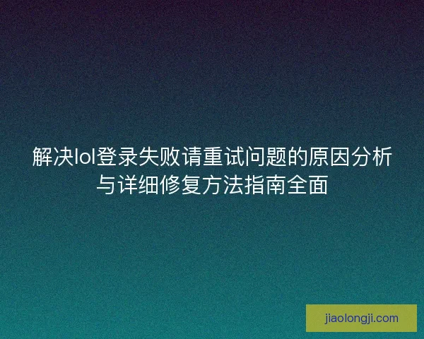 解决lol登录失败请重试问题的原因分析与详细修复方法指南全面