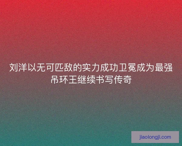 刘洋以无可匹敌的实力成功卫冕成为最强吊环王继续书写传奇