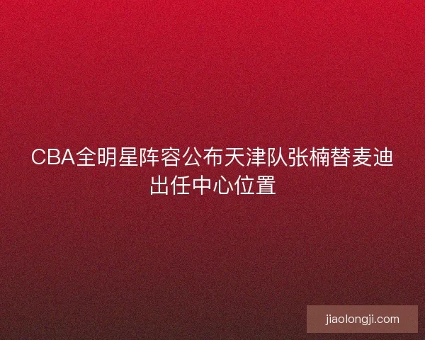 CBA全明星阵容公布天津队张楠替麦迪出任中心位置